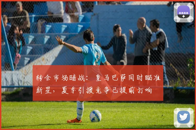 转会市场暗战:皇马巴萨同时瞄准新星,夏季引援竞争已提前打响
