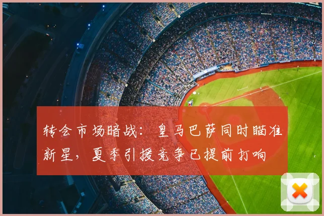 转会市场暗战:皇马巴萨同时瞄准新星,夏季引援竞争已提前打响